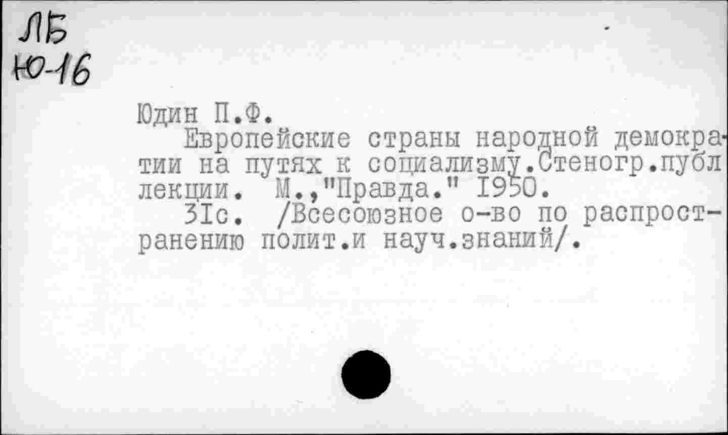 ﻿Юдин П.Ф.
Европейские страны народной демократии на путях к социализму.Стеногр.публ лекции. М.»’’Правда.” 1950.
31с. /Всесоюзное о-во по распространению полит.и науч.знаний/.